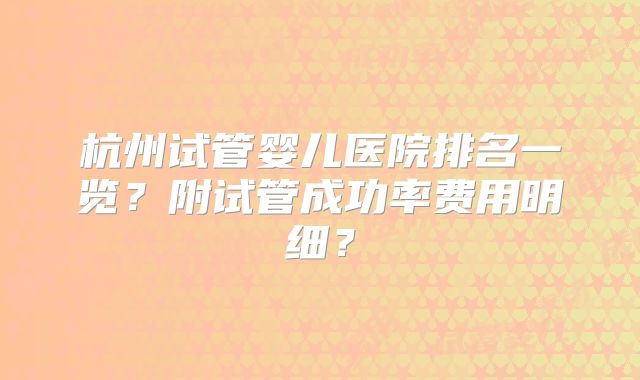 杭州试管婴儿医院排名一览？附试管成功率费用明细？
