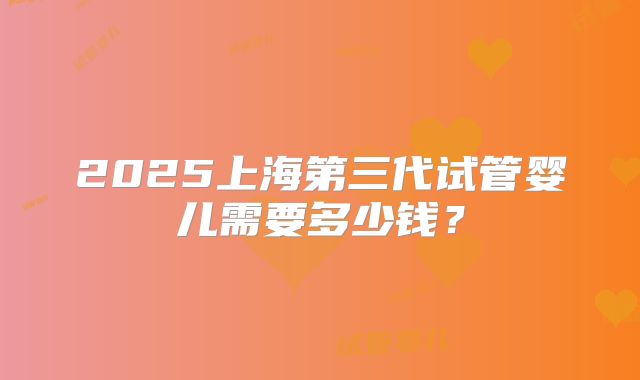 2025上海第三代试管婴儿需要多少钱？
