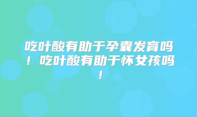 吃叶酸有助于孕囊发育吗!吃叶酸有助于怀女孩吗!