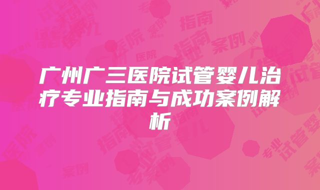 广州广三医院试管婴儿治疗专业指南与成功案例解析