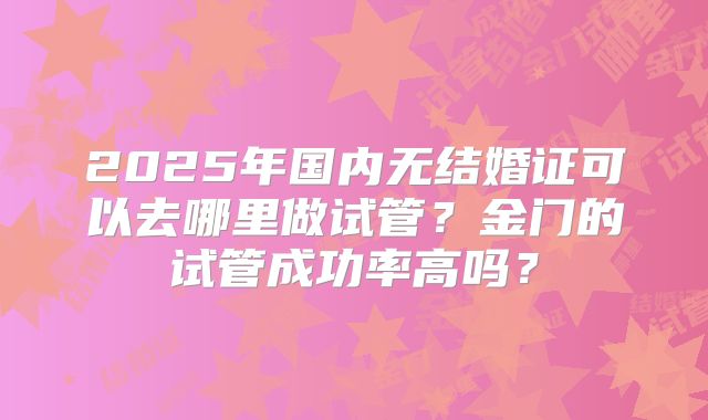 2025年国内无结婚证可以去哪里做试管?金门的试管成功率高吗?