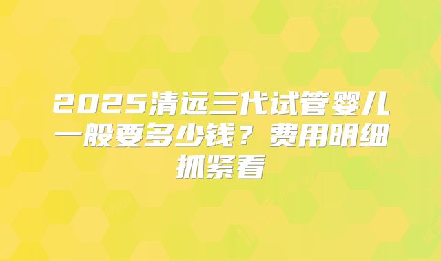 2025清远三代试管婴儿一般要多少钱？费用明细抓紧看