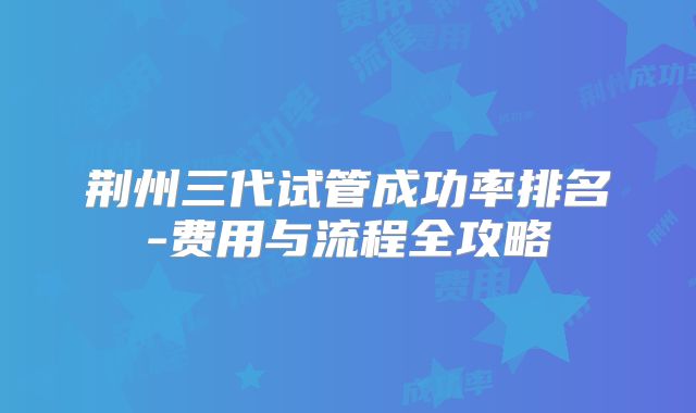 荆州三代试管成功率排名-费用与流程全攻略