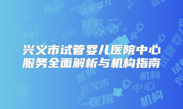 兴义市试管婴儿医院中心服务全面解析与机构指南