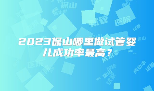 2023保山哪里做试管婴儿成功率最高？