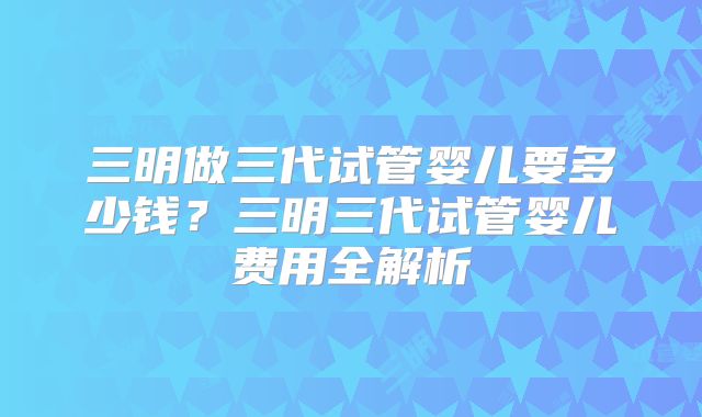 三明做三代试管婴儿要多少钱？三明三代试管婴儿费用全解析