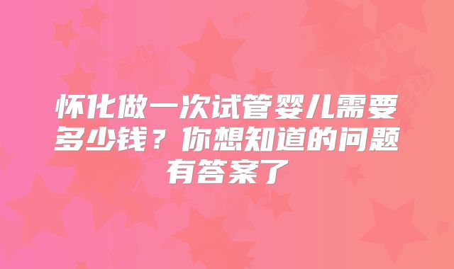 怀化做一次试管婴儿需要多少钱？你想知道的问题有答案了