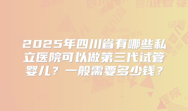 2025年四川省有哪些私立医院可以做第三代试管婴儿？一般需要多少钱？