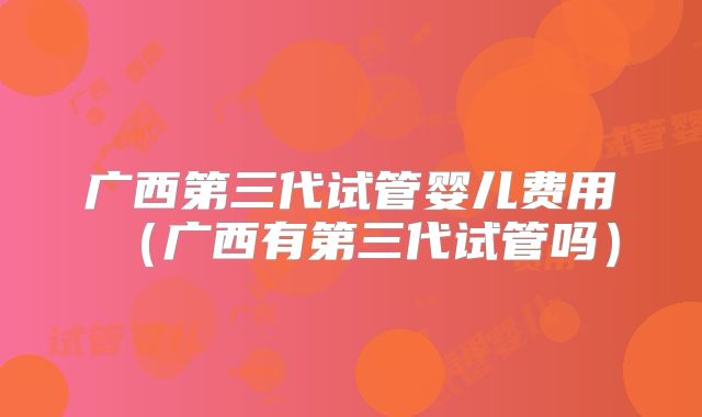 广西第三代试管婴儿费用（广西有第三代试管吗）