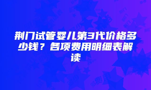 荆门试管婴儿第3代价格多少钱？各项费用明细表解读