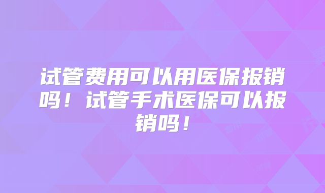 试管费用可以用医保报销吗！试管手术医保可以报销吗！
