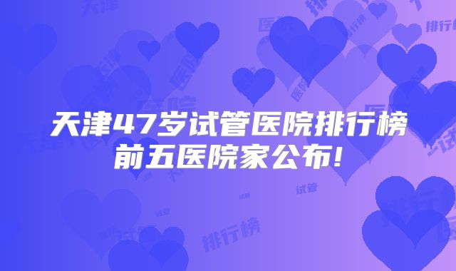 天津47岁试管医院排行榜前五医院家公布!