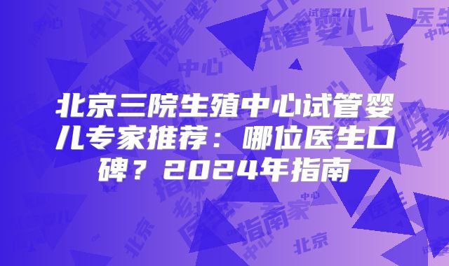 北京三院生殖中心试管婴儿专家推荐:哪位医生口碑?2024年指南
