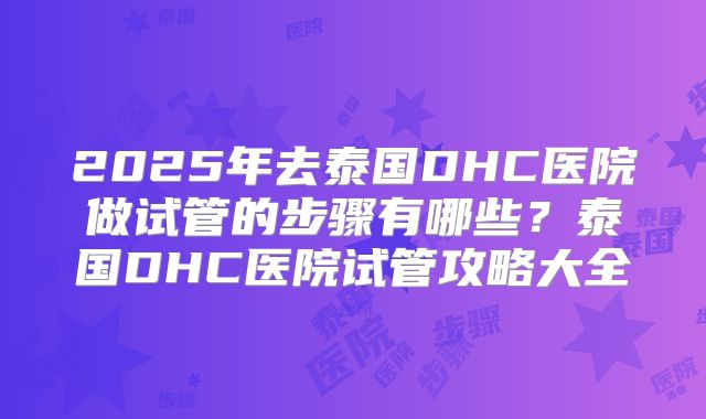 2025年去泰国DHC医院做试管的步骤有哪些？泰国DHC医院试管攻略大全