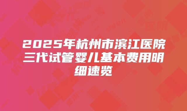2025年杭州市滨江医院三代试管婴儿基本费用明细速览