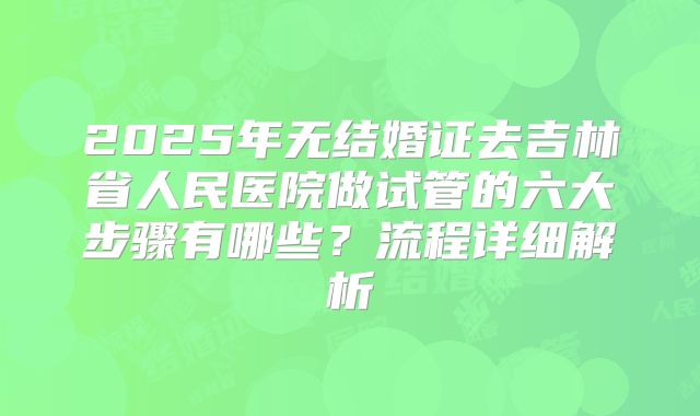 2025年无结婚证去吉林省人民医院做试管的六大步骤有哪些？流程详细解析