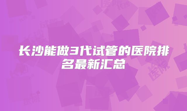 长沙能做3代试管的医院排名最新汇总