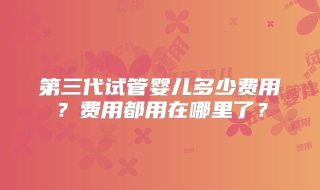 第三代试管婴儿多少费用？费用都用在哪里了？