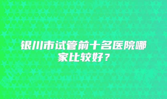 银川市试管前十名医院哪家比较好？