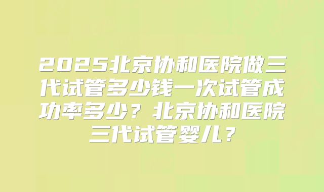 2025北京协和医院做三代试管多少钱一次试管成功率多少?北京协和医院三代试管婴儿?