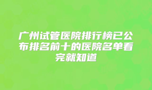 广州试管医院排行榜已公布排名前十的医院名单看完就知道