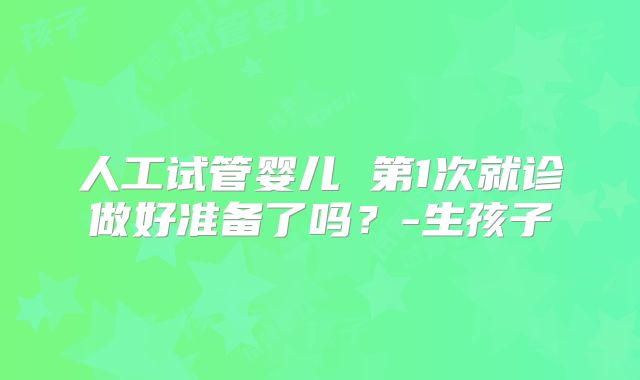 人工试管婴儿 第1次就诊做好准备了吗？-生孩子
