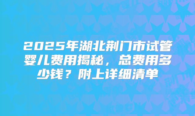 2025年湖北荆门市试管婴儿费用揭秘，总费用多少钱？附上详细清单
