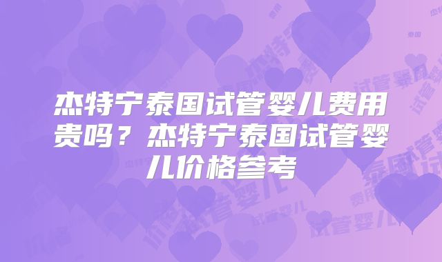杰特宁泰国试管婴儿费用贵吗？杰特宁泰国试管婴儿价格参考