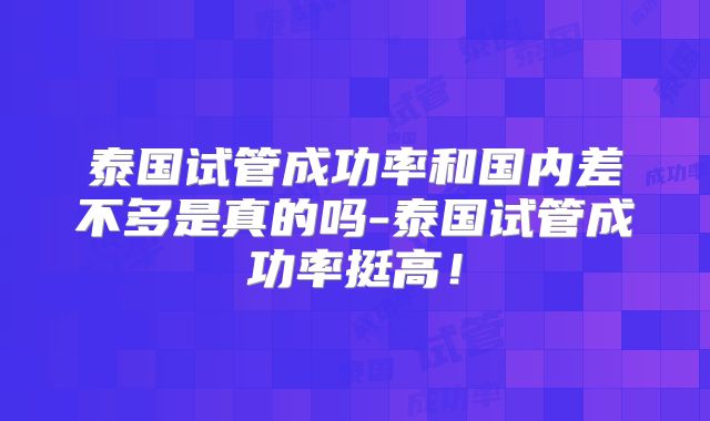 泰国试管成功率和国内差不多是真的吗-泰国试管成功率挺高！