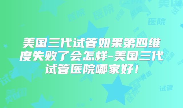 美国三代试管如果第四维度失败了会怎样-美国三代试管医院哪家好！