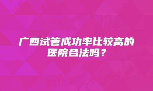 广西试管成功率比较高的医院合法吗？