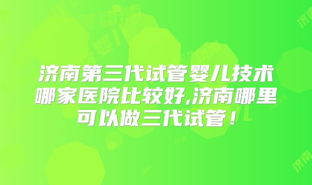 济南第三代试管婴儿技术哪家医院比较好,济南哪里可以做三代试管！