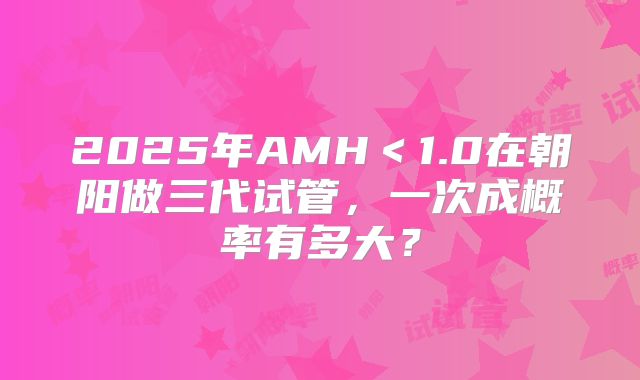 2025年AMH<1.0在朝阳做三代试管,一次成概率有多大?