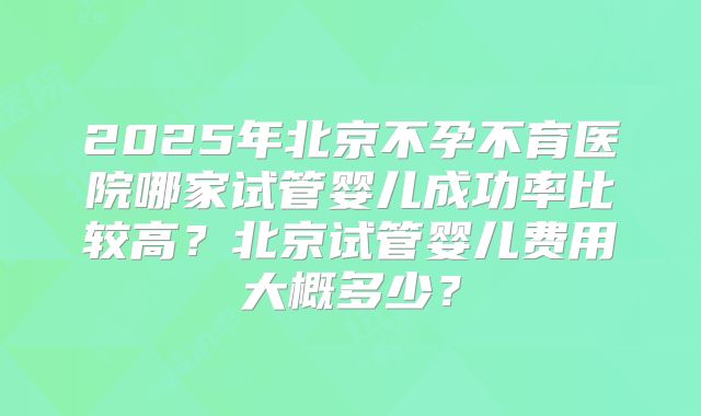 2025年北京不孕不育医院哪家试管婴儿成功率比较高？北京试管婴儿费用大概多少？