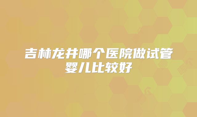 吉林龙井哪个医院做试管婴儿比较好