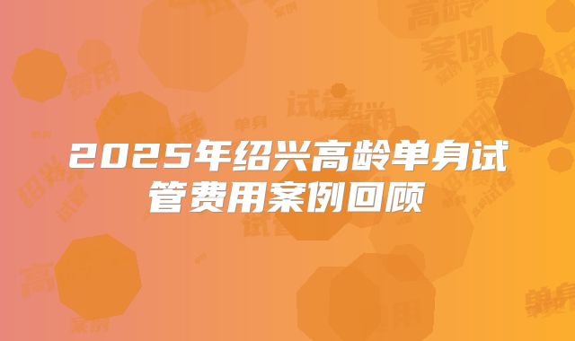 2025年绍兴高龄单身试管费用案例回顾