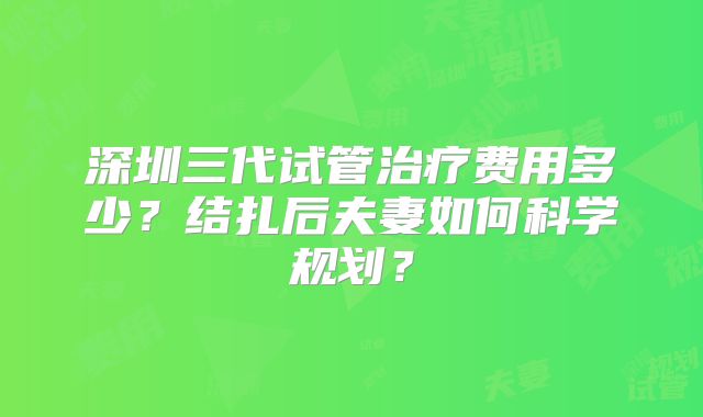 深圳三代试管治疗费用多少？结扎后夫妻如何科学规划？