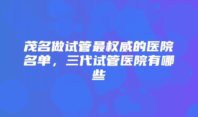茂名做试管最权威的医院名单，三代试管医院有哪些