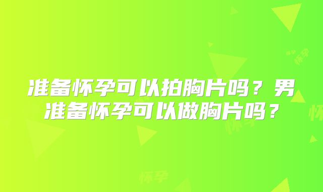 准备怀孕可以拍胸片吗?男准备怀孕可以做胸片吗?