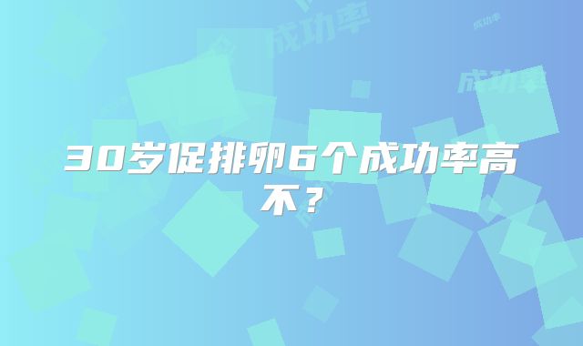 30岁促排卵6个成功率高不?