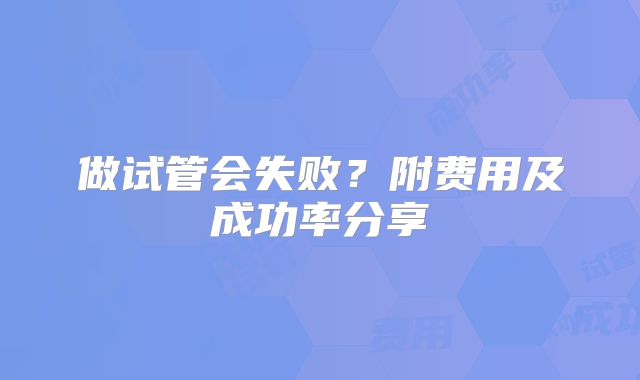 做试管会失败？附费用及成功率分享