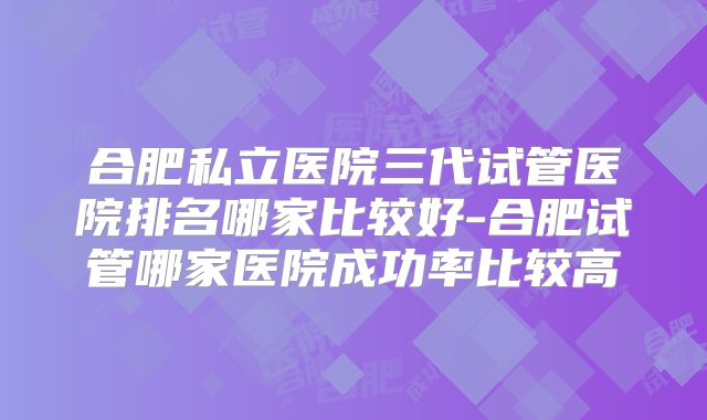 合肥私立医院三代试管医院排名哪家比较好-合肥试管哪家医院成功率比较高