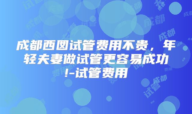 成都西囡试管费用不贵，年轻夫妻做试管更容易成功!-试管费用