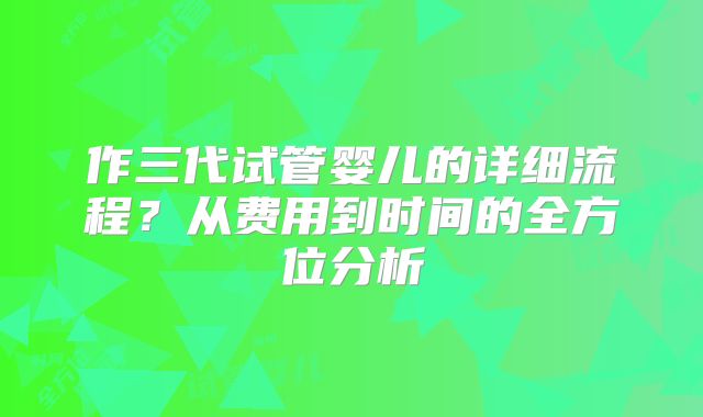 作三代试管婴儿的详细流程？从费用到时间的全方位分析
