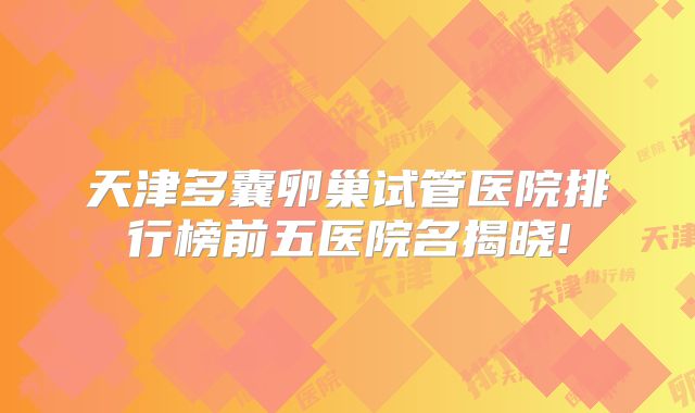 天津多囊卵巢试管医院排行榜前五医院名揭晓!