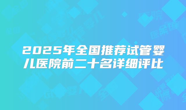 2025年全国推荐试管婴儿医院前二十名详细评比