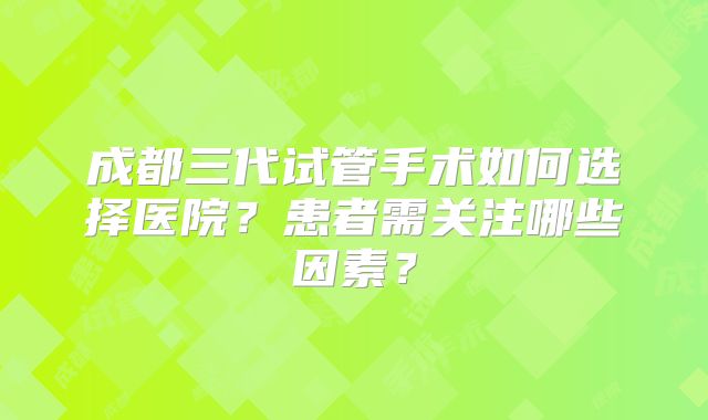 成都三代试管手术如何选择医院?患者需关注哪些因素?