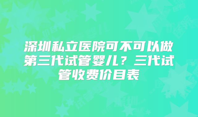 深圳私立医院可不可以做第三代试管婴儿？三代试管收费价目表