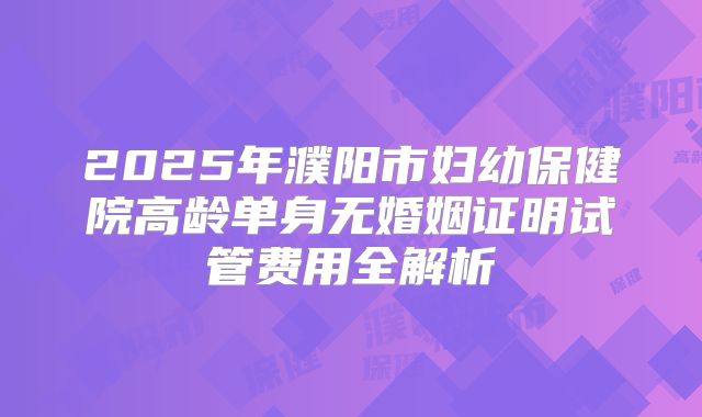 2025年濮阳市妇幼保健院高龄单身无婚姻证明试管费用全解析