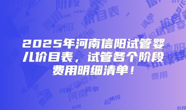 2025年河南信阳试管婴儿价目表，试管各个阶段费用明细清单！